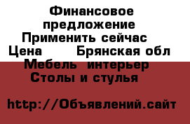 Финансовое предложение. Применить сейчас! › Цена ­ 0 - Брянская обл. Мебель, интерьер » Столы и стулья   